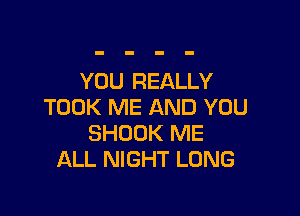 YOU REALLY
TOOK ME AND YOU

SHDOK ME
ALL NIGHT LONG