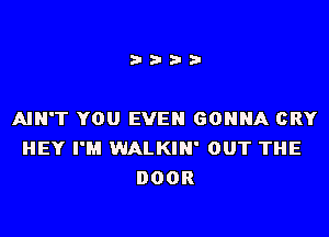 i???

AIN'T YOU EVEN GONNA CRY
HEY I'M WALKIN' OUT THE
DOOR