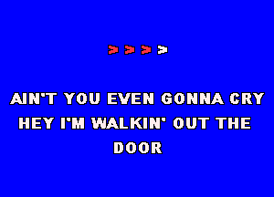 AIN'T YOU EVEN GONNA CRY
HEY I'M WALKIN' OUT THE
DOOR