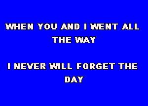 WHEN YOU AND I WENT ALL
THE WAY

I NEVER WILL FORGET THE
DAY