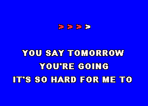 YOU SAY TOMORROW

YOU'RE GOING
IT'S SO HARD FOR ME TO