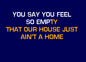 YOU SAY YOU FEEL
SO EMPTY
THAT OUR HOUSE JUST

AIN'T A HOME