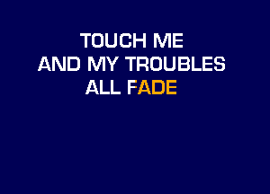 TOUCH ME
AND MY TROUBLES
ALL FADE