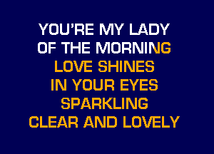YOU'RE MY LADY
OF THE MORNING
LOVE SHINES
IN YOUR EYES
SPARKLING
CLEAR AND LOVELY