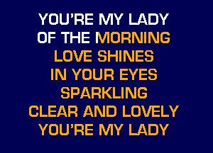 YOU'RE MY LADY
OF THE MORNING
LOVE SHINES
IN YOUR EYES
SPARKLING
CLEAR AND LOVELY
YOU'RE MY LADY