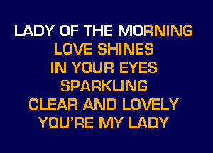 LADY OF THE MORNING
LOVE SHINES
IN YOUR EYES
SPARKLING
CLEAR AND LOVELY
YOU'RE MY LADY