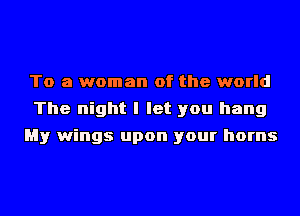 To a woman of the world
The night I let you hang
My wings upon your horns