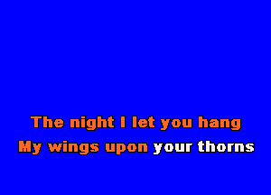 The night I let you hang

My wings upon your thorns