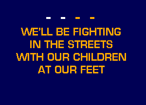WELL BE FIGHTING
IN THE STREETS
WITH OUR CHILDREN
AT OUR FEET