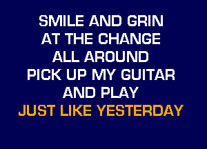 SMILE AND GRIN
AT THE CHANGE
ALL AROUND
PICK UP MY GUITAR
AND PLAY
JUST LIKE YESTERDAY