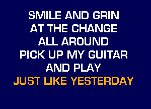 SMILE AND GRIN
AT THE CHANGE
ALL AROUND
PICK UP MY GUITAR
AND PLAY
JUST LIKE YESTERDAY
