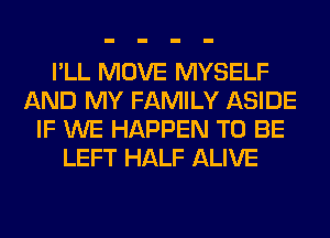 I'LL MOVE MYSELF
AND MY FAMILY ASIDE
IF WE HAPPEN TO BE
LEFT HALF ALIVE