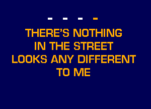THERE'S NOTHING
IN THE STREET
LOOKS ANY DIFFERENT
TO ME