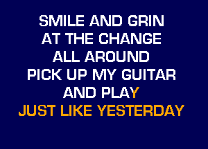 SMILE AND GRIN
AT THE CHANGE
ALL AROUND
PICK UP MY GUITAR
AND PLAY
JUST LIKE YESTERDAY