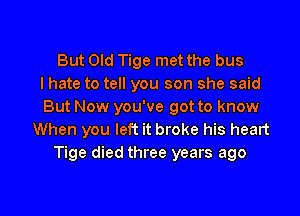 But Old Tige met the bus
I hate to tell you son she said
But Now you've got to know
When you left it broke his heart
Tige died three years ago

g