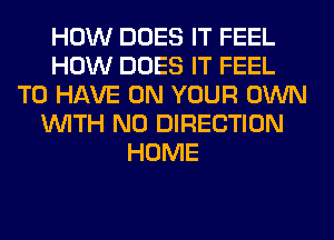 HOW DOES IT FEEL
HOW DOES IT FEEL
TO HAVE ON YOUR OWN
WITH NO DIRECTION
HOME