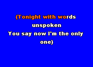 (Tonight with words
unspoken

You say now I'm the only

one)