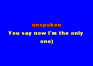 unspoken

You say now I'm the only

one)