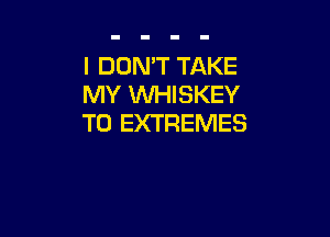 I DON'T TAKE
MY WHISKEY

T0 EXTREMES
