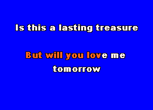 Is this a lasting treasure

But will you love me
tomortow