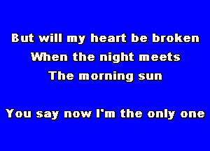 But will my heart be broken
When the night meets
The morning sun

You say now I'm the only one