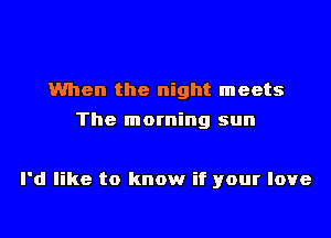 When the night meets
The morning sun

I'd like to know if your love