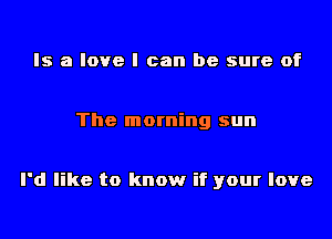 Is a love I can be sure of

The morning sun

I'd like to know if your love