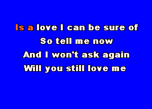 Is a love I can be sure of
So tell me now
And I won't ask again
Will you still love me