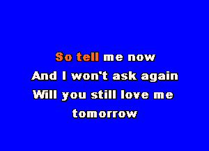 So tell me now

And I won't ask again

Will you still love me
tomorrow