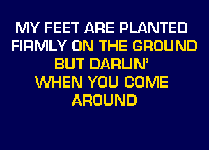 MY FEET ARE PLANTED
FIRMLY ON THE GROUND
BUT DARLIN'
WHEN YOU COME
AROUND