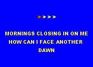 MORNINGS CLOSING IN ON ME
HOW CAN I FACE ANOTHER
DAWN