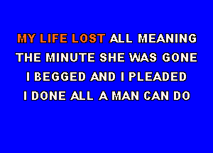 MY LIFE LOST ALL MEANING
THE MINUTE SHE WAS GONE
I BEGGED AND I PLEADED
I DONE ALL A MAN CAN DO