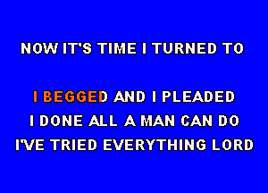 NOW IT'S TIME I TURNED TO

I BEGGED AND I PLEADED
I DONE ALL A MAN CAN DO
I'VE TRIED EVERYTHING LORD