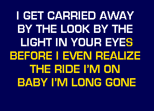 I GET CARRIED AWAY
BY THE LOOK BY THE
LIGHT IN YOUR EYES
BEFORE I EVEN REALIZE
THE RIDE I'M ON
BABY I'M LONG GONE