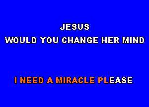 JESUS
WOULD YOU CHANGE HER MIND

I NEED A MIRACLE PLEASE