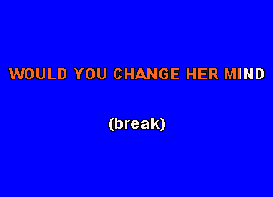 WOULD YOU CHANGE HER MIND

(break)