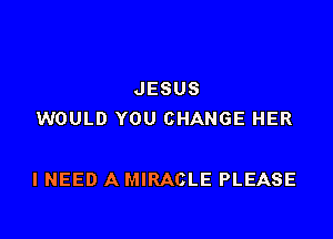 JESUS
WOULD YOU CHANGE HER

I NEED A MIRACLE PLEASE