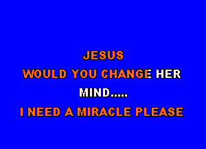 JESUS
WOULD YOU CHANGE HER

MIND .....
I NEED A MIRACLE PLEASE