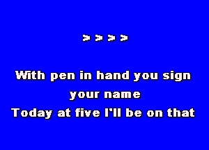 With pen in hand you sign

your name
Today at five I'll be on that