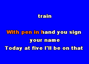 train

With pen in hand you sign

your name
Today at five I'll be on that