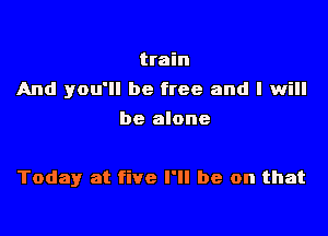 train
And you'll be free and I will
be alone

Today at five I'll be on that