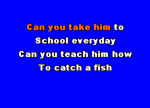 Can you take him to
School everyday

Can you teach him how

To catch a fish