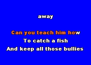 away

Can you teach him how

To catch a fish
And keep all those bullies