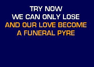 TRY NOW
WE CAN ONLY LOSE
AND OUR LOVE BECOME
A FUNERAL PYRE