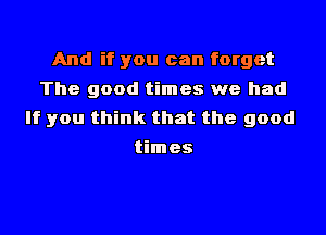 And if you can forget
The good times we had

If you think that the good
times