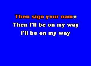 Then sign your name
Then I'll be on my way

I'll be on my way
