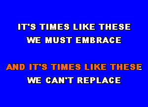 IT'S TIMES LIKE THESE
WE MUST EMBRACE

AND IT'S TIMES LIKE THESE
WE CAN'T REPLACE