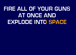 FIRE ALL OF YOUR GUNS
AT ONCE AND
EXPLODE INTO SPACE