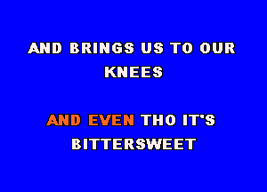 AND BRINGS US TO OUR
KNEES

AND EVEN THO IT'S
BITTERSWEET