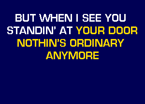 BUT WHEN I SEE YOU
STANDIN' AT YOUR DOOR
NOTHIN'S ORDINARY
ANYMORE